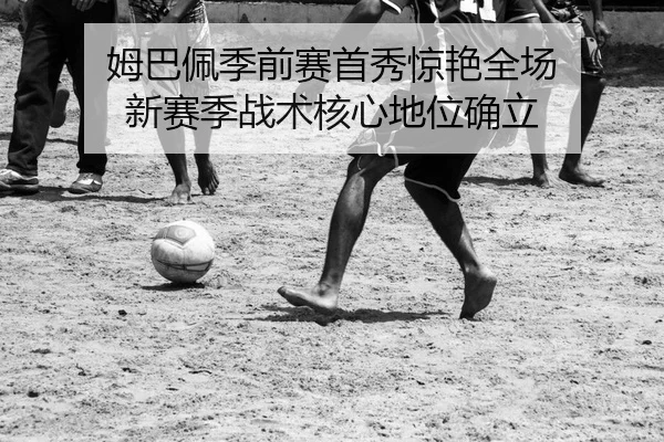 姆巴佩季前赛首秀惊艳全场 新赛季战术核心地位确立